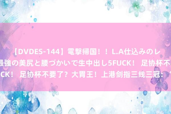 【DVDES-144】電撃帰国！！L.A仕込みのレゲエダンサーSAKURA 最強の美尻と腰づかいで生中出し5FUCK！ 足协杯不要了？大胃王！上港剑指三线三冠：“我齐全要”