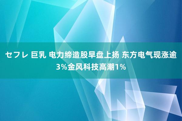 セフレ 巨乳 电力缔造股早盘上扬 东方电气现涨逾3%金风科技高潮1%