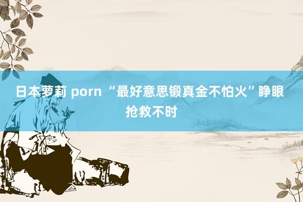 日本萝莉 porn “最好意思锻真金不怕火”睁眼 抢救不时