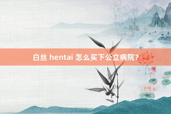 白丝 hentai 怎么买下公立病院？