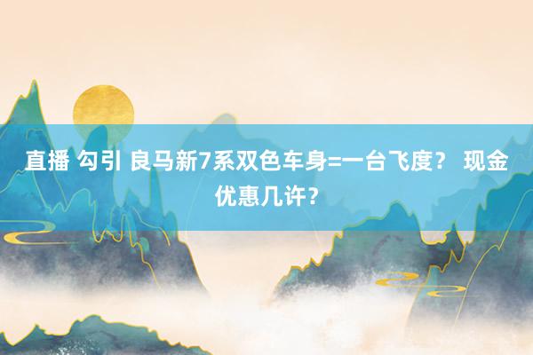 直播 勾引 良马新7系双色车身=一台飞度？ 现金优惠几许？