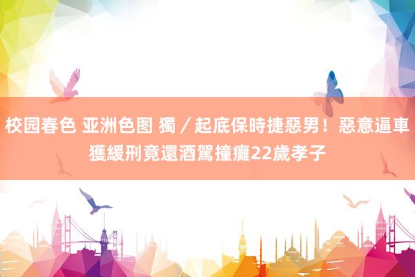 校园春色 亚洲色图 獨／起底保時捷惡男！惡意逼車獲緩刑　竟還酒駕撞癱22歲孝子