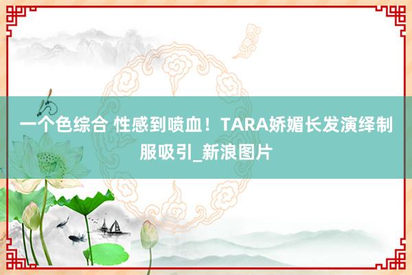 一个色综合 性感到喷血！TARA娇媚长发演绎制服吸引_新浪图片