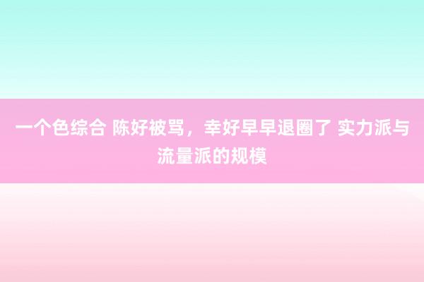 一个色综合 陈好被骂，幸好早早退圈了 实力派与流量派的规模