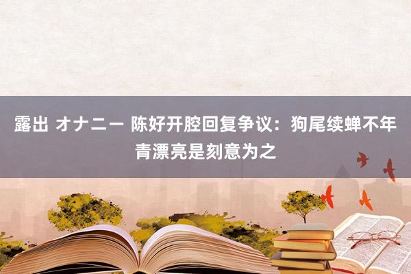 露出 オナニー 陈好开腔回复争议：狗尾续蝉不年青漂亮是刻意为