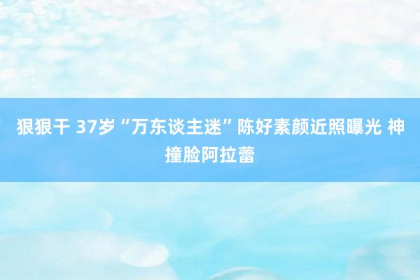 狠狠干 37岁“万东谈主迷”陈好素颜近照曝光 神撞脸阿拉蕾