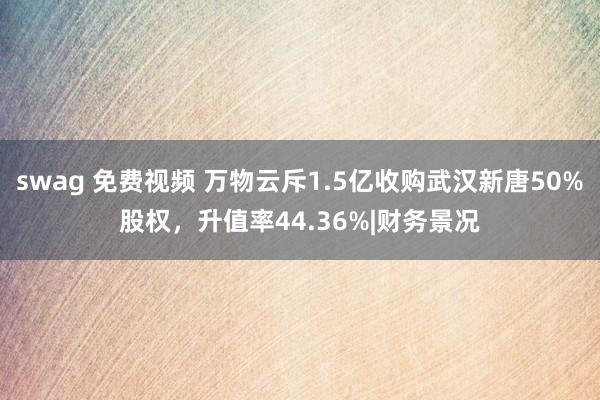 swag 免费视频 万物云斥1.5亿收购武汉新唐50%股权，