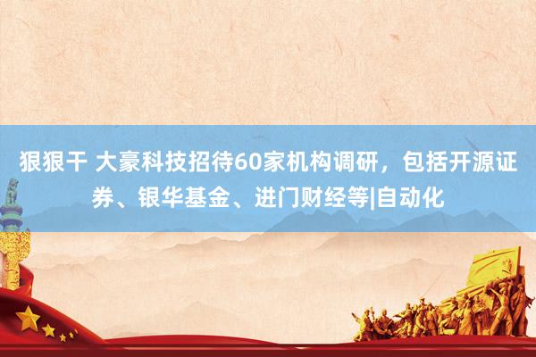 狠狠干 大豪科技招待60家机构调研，包括开源证券、银华基金、