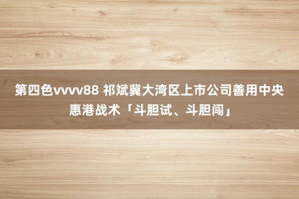 第四色vvvv88 祁斌冀大湾区上市公司善用中央惠港战术「斗