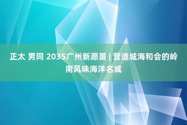 正太 男同 2035广州新愿景 | 营造城海和会的岭南风味海